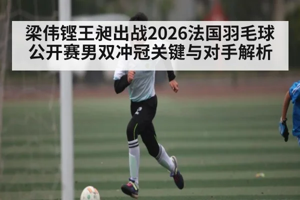 梁伟铿王昶出战2026法国羽毛球公开赛男双冲冠关键与对手解析