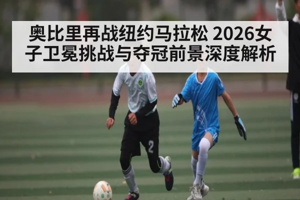 奥比里再战纽约马拉松 2026女子卫冕挑战与夺冠前景深度解析