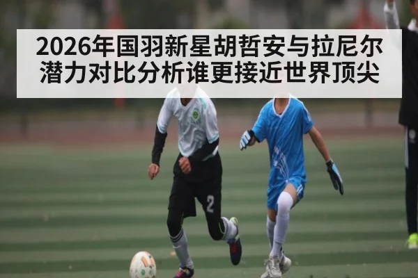 2026年国羽新星胡哲安与拉尼尔潜力对比分析谁更接近世界顶尖