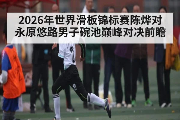 2026年世界滑板锦标赛陈烨对永原悠路男子碗池巅峰对决前瞻